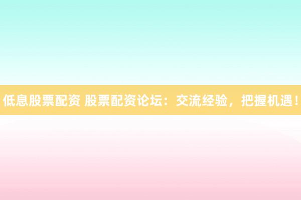低息股票配資 股票配資論壇：交流經驗，把握機遇！